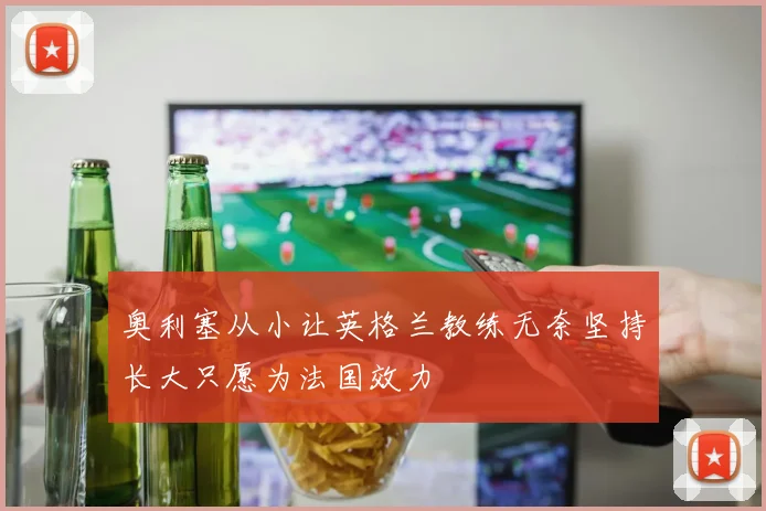 奥利塞从小让英格兰教练无奈坚持长大只愿为法国效力