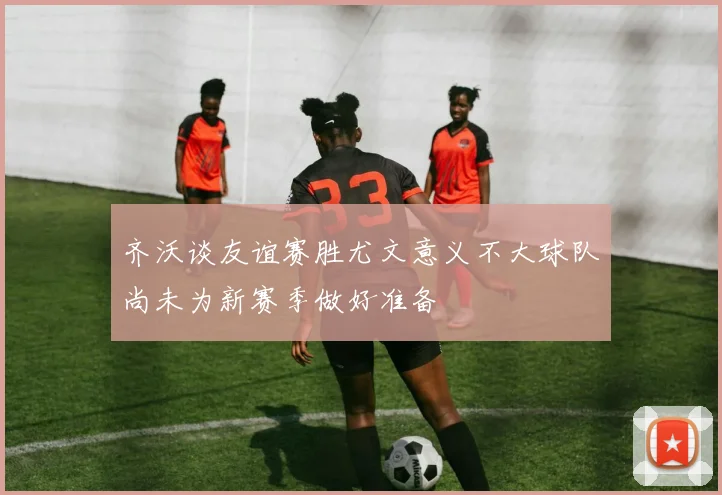 齐沃谈友谊赛胜尤文意义不大球队尚未为新赛季做好准备