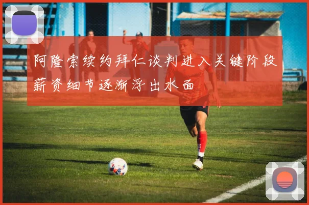 阿隆索续约拜仁谈判进入关键阶段薪资细节逐渐浮出水面