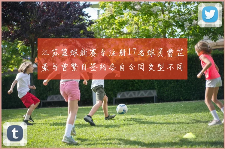 江苏篮球新赛季注册17名球员曹芷豪与曾繁日签约各自合同类型不同