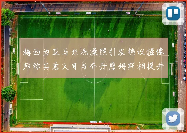 梅西为亚马尔洗澡照引发热议摄像师称其意义可与乔丹詹姆斯相提并论