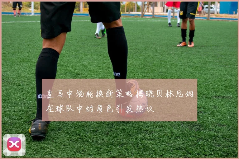 皇马中场轮换新策略揭晓贝林厄姆在球队中的角色引发热议