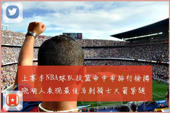上赛季NBA球队投篮命中率排行榜揭晓湖人表现最佳马刺骑士火箭紧随其后