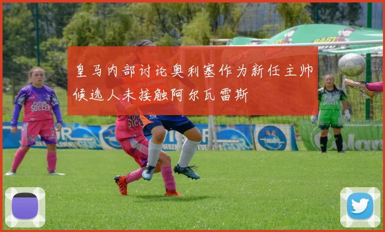 皇马内部讨论奥利塞作为新任主帅候选人未接触阿尔瓦雷斯